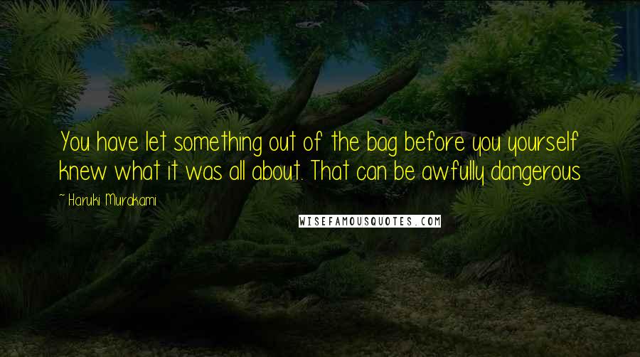 Haruki Murakami Quotes: You have let something out of the bag before you yourself knew what it was all about. That can be awfully dangerous