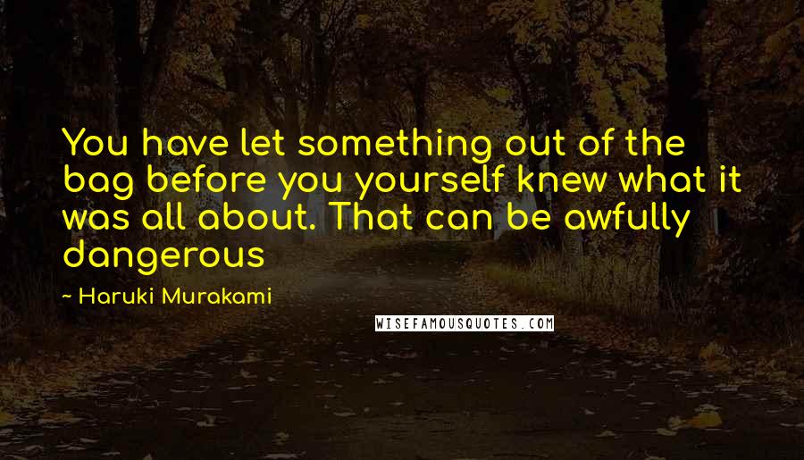 Haruki Murakami Quotes: You have let something out of the bag before you yourself knew what it was all about. That can be awfully dangerous