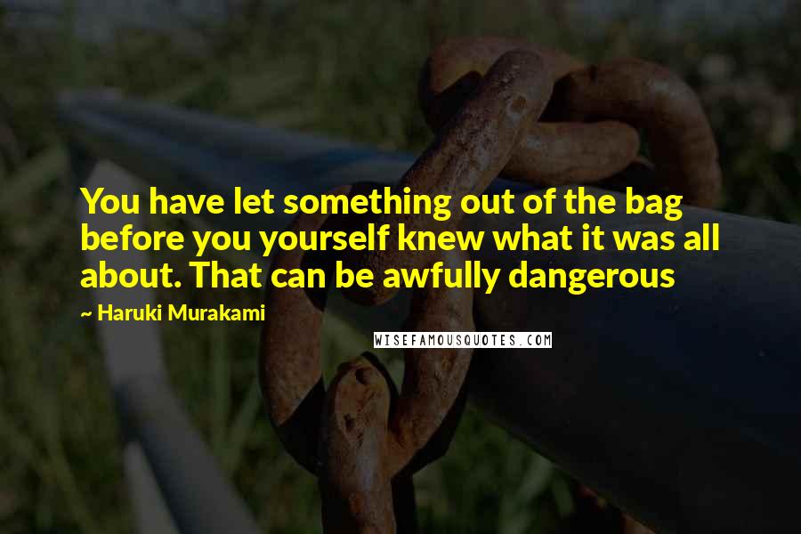 Haruki Murakami Quotes: You have let something out of the bag before you yourself knew what it was all about. That can be awfully dangerous