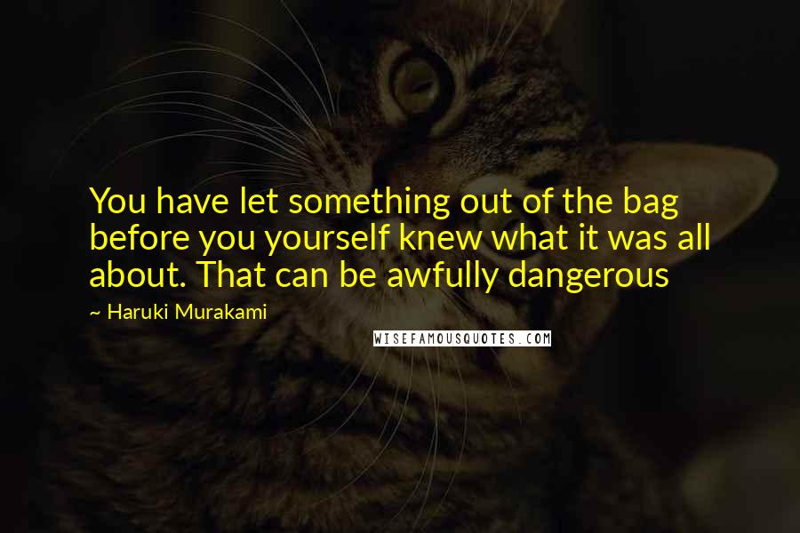 Haruki Murakami Quotes: You have let something out of the bag before you yourself knew what it was all about. That can be awfully dangerous