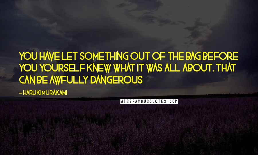 Haruki Murakami Quotes: You have let something out of the bag before you yourself knew what it was all about. That can be awfully dangerous