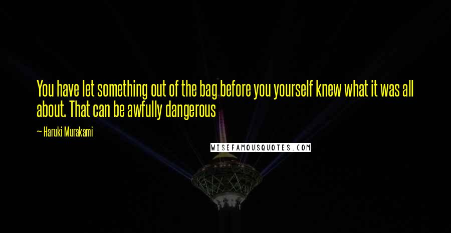 Haruki Murakami Quotes: You have let something out of the bag before you yourself knew what it was all about. That can be awfully dangerous