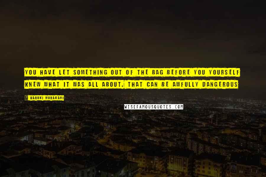 Haruki Murakami Quotes: You have let something out of the bag before you yourself knew what it was all about. That can be awfully dangerous