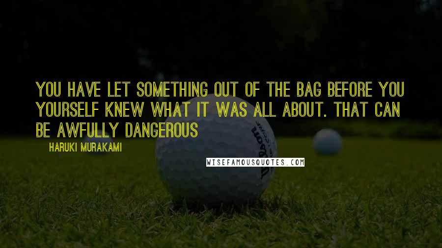 Haruki Murakami Quotes: You have let something out of the bag before you yourself knew what it was all about. That can be awfully dangerous