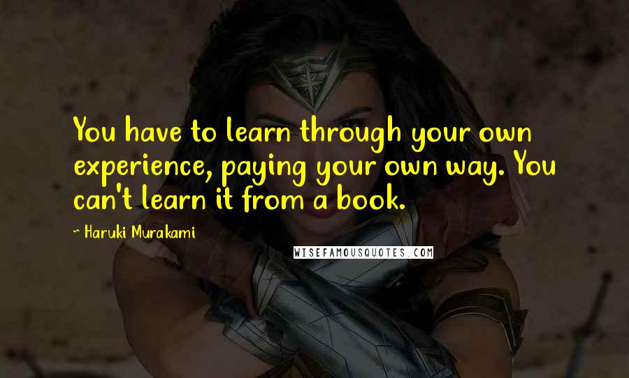 Haruki Murakami Quotes: You have to learn through your own experience, paying your own way. You can't learn it from a book.