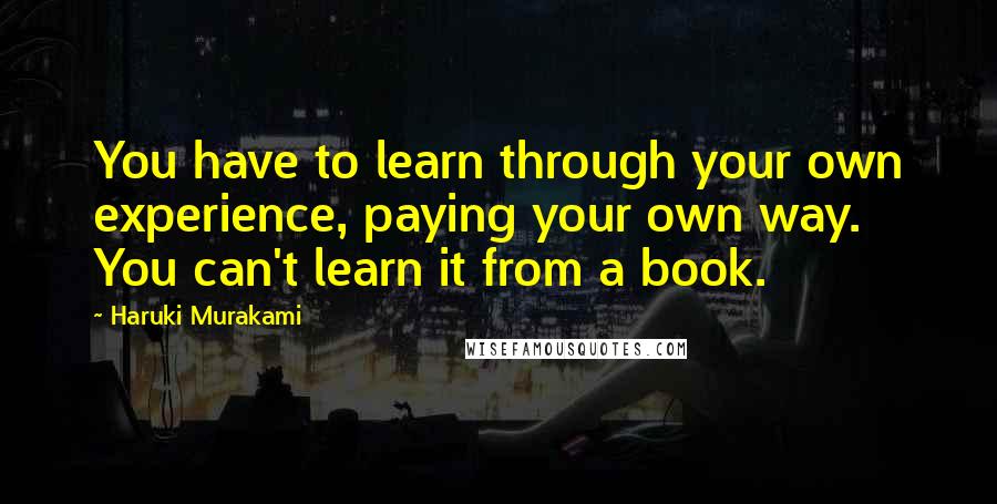 Haruki Murakami Quotes: You have to learn through your own experience, paying your own way. You can't learn it from a book.