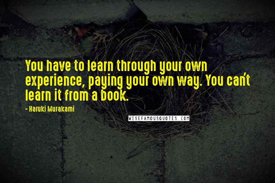 Haruki Murakami Quotes: You have to learn through your own experience, paying your own way. You can't learn it from a book.