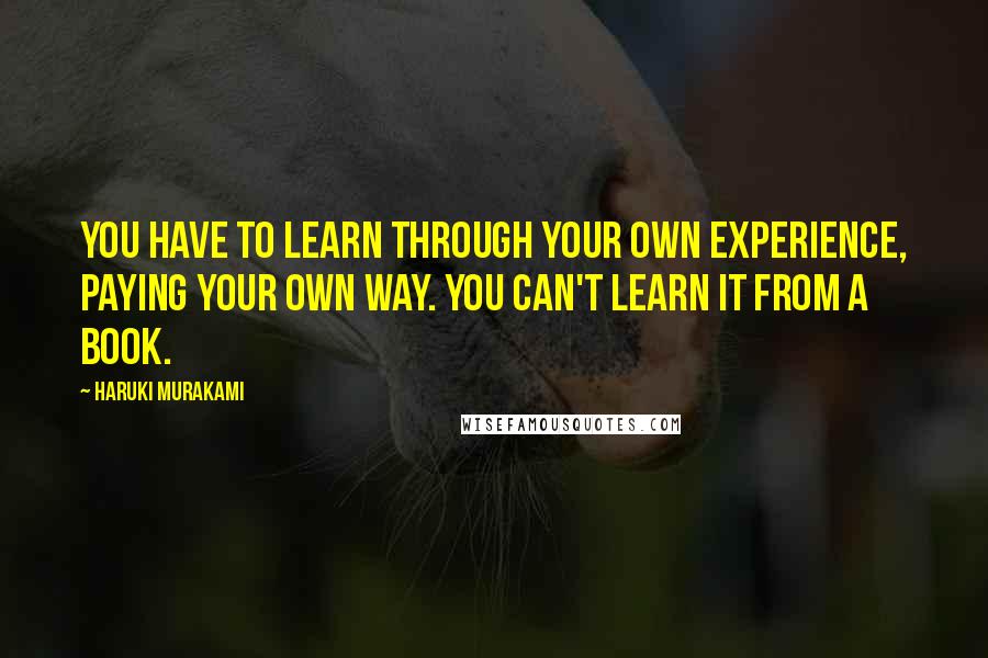 Haruki Murakami Quotes: You have to learn through your own experience, paying your own way. You can't learn it from a book.