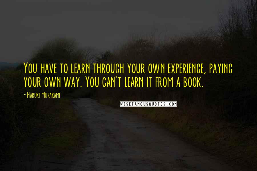 Haruki Murakami Quotes: You have to learn through your own experience, paying your own way. You can't learn it from a book.