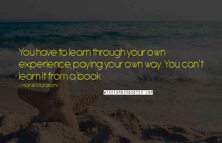 Haruki Murakami Quotes: You have to learn through your own experience, paying your own way. You can't learn it from a book.