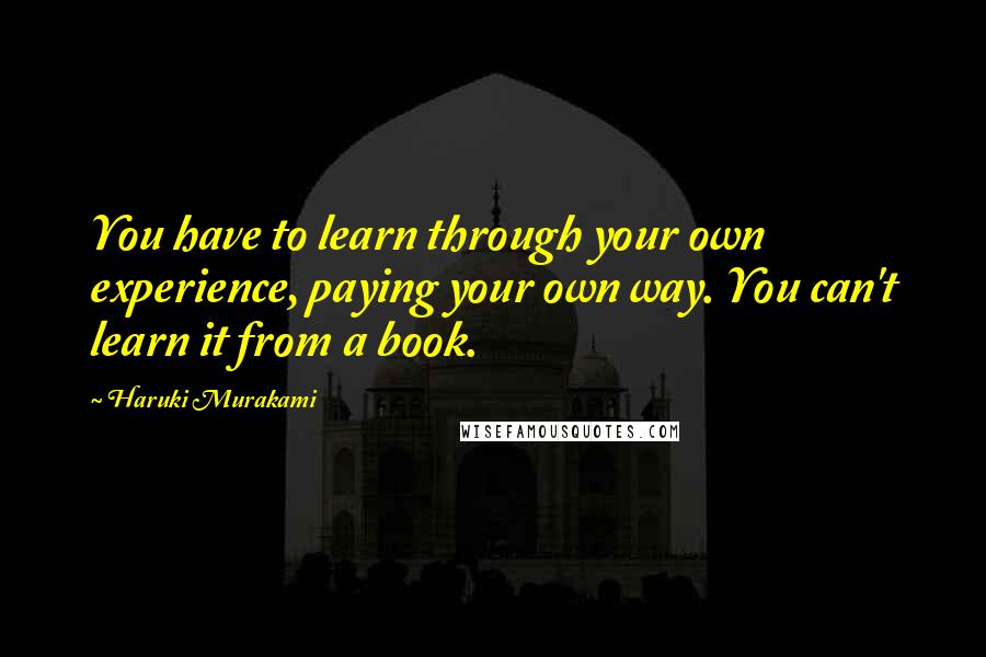 Haruki Murakami Quotes: You have to learn through your own experience, paying your own way. You can't learn it from a book.