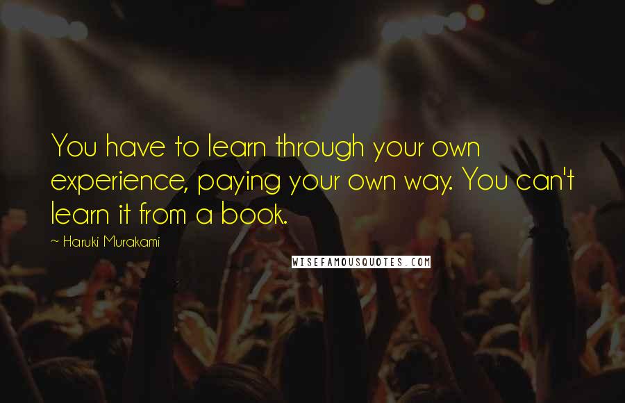 Haruki Murakami Quotes: You have to learn through your own experience, paying your own way. You can't learn it from a book.