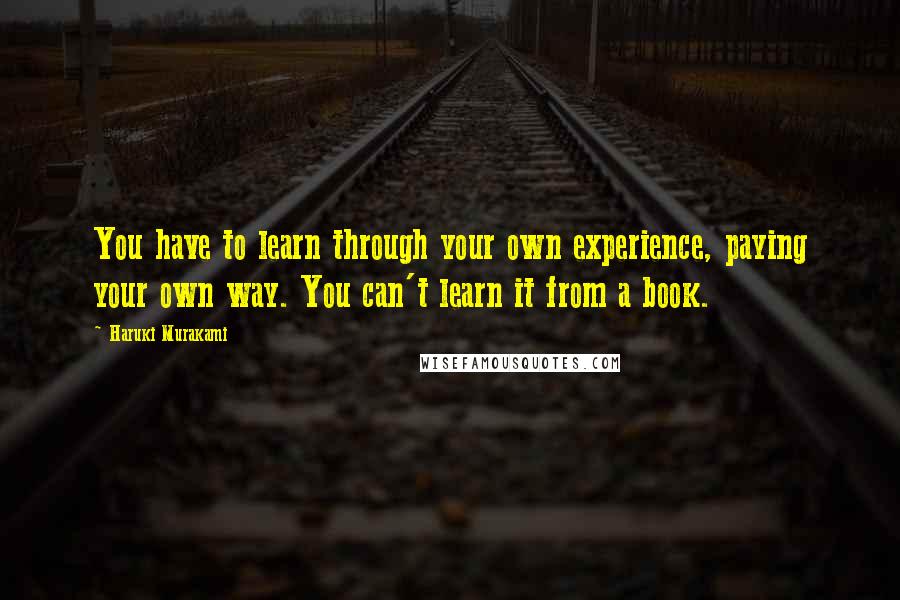 Haruki Murakami Quotes: You have to learn through your own experience, paying your own way. You can't learn it from a book.