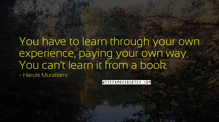 Haruki Murakami Quotes: You have to learn through your own experience, paying your own way. You can't learn it from a book.