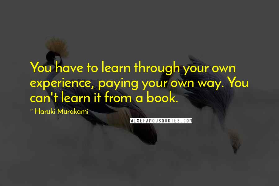 Haruki Murakami Quotes: You have to learn through your own experience, paying your own way. You can't learn it from a book.