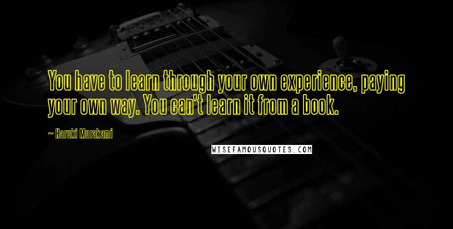 Haruki Murakami Quotes: You have to learn through your own experience, paying your own way. You can't learn it from a book.