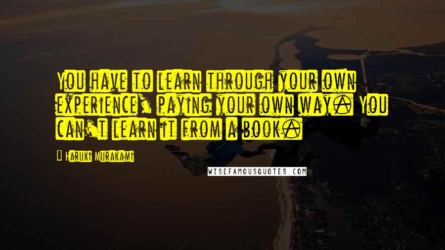 Haruki Murakami Quotes: You have to learn through your own experience, paying your own way. You can't learn it from a book.