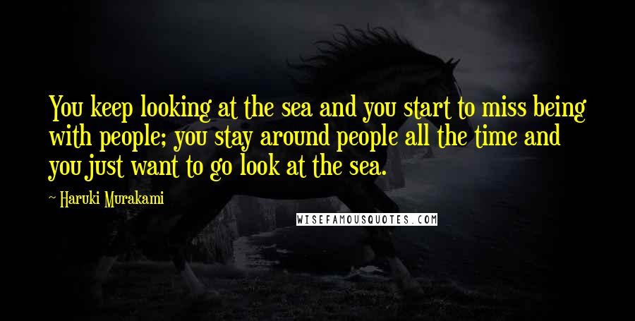 Haruki Murakami Quotes: You keep looking at the sea and you start to miss being with people; you stay around people all the time and you just want to go look at the sea.