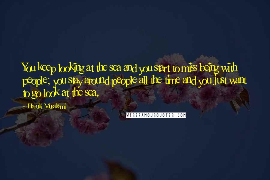 Haruki Murakami Quotes: You keep looking at the sea and you start to miss being with people; you stay around people all the time and you just want to go look at the sea.