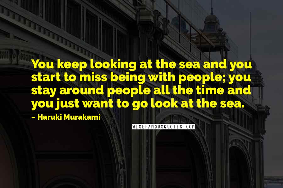 Haruki Murakami Quotes: You keep looking at the sea and you start to miss being with people; you stay around people all the time and you just want to go look at the sea.