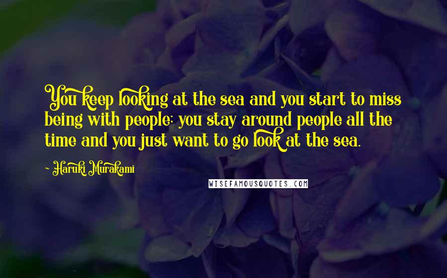 Haruki Murakami Quotes: You keep looking at the sea and you start to miss being with people; you stay around people all the time and you just want to go look at the sea.