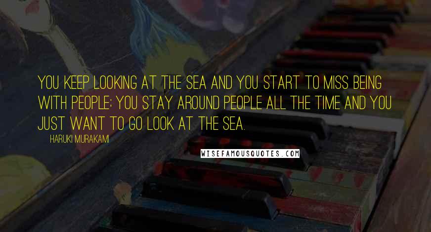 Haruki Murakami Quotes: You keep looking at the sea and you start to miss being with people; you stay around people all the time and you just want to go look at the sea.