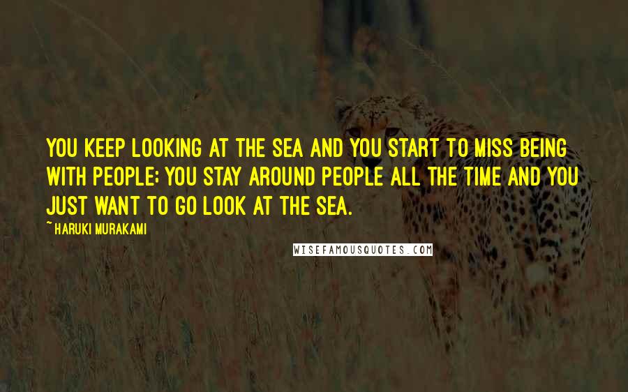 Haruki Murakami Quotes: You keep looking at the sea and you start to miss being with people; you stay around people all the time and you just want to go look at the sea.