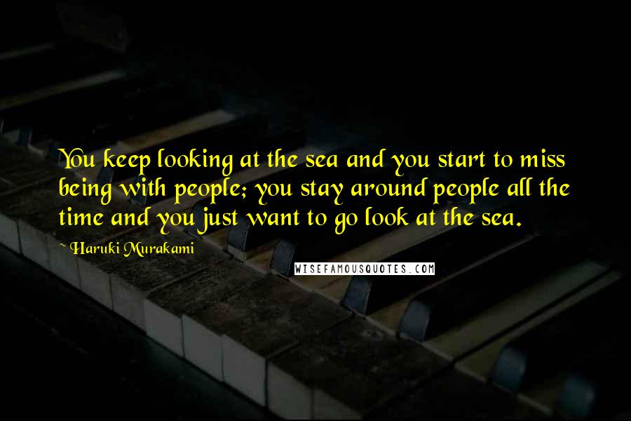 Haruki Murakami Quotes: You keep looking at the sea and you start to miss being with people; you stay around people all the time and you just want to go look at the sea.