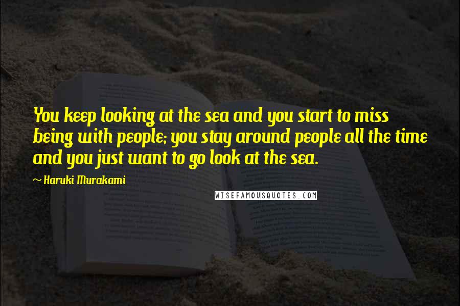Haruki Murakami Quotes: You keep looking at the sea and you start to miss being with people; you stay around people all the time and you just want to go look at the sea.