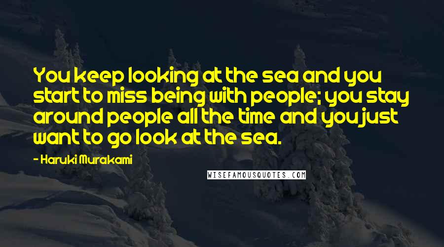 Haruki Murakami Quotes: You keep looking at the sea and you start to miss being with people; you stay around people all the time and you just want to go look at the sea.