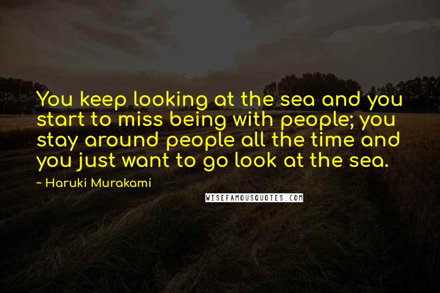 Haruki Murakami Quotes: You keep looking at the sea and you start to miss being with people; you stay around people all the time and you just want to go look at the sea.