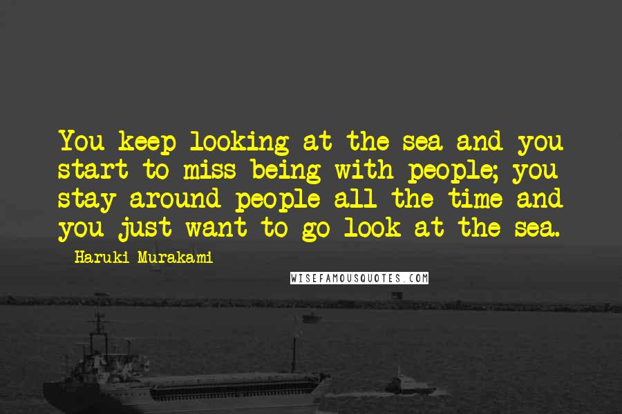 Haruki Murakami Quotes: You keep looking at the sea and you start to miss being with people; you stay around people all the time and you just want to go look at the sea.