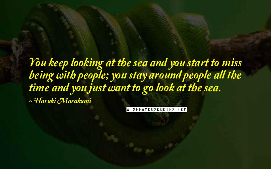 Haruki Murakami Quotes: You keep looking at the sea and you start to miss being with people; you stay around people all the time and you just want to go look at the sea.