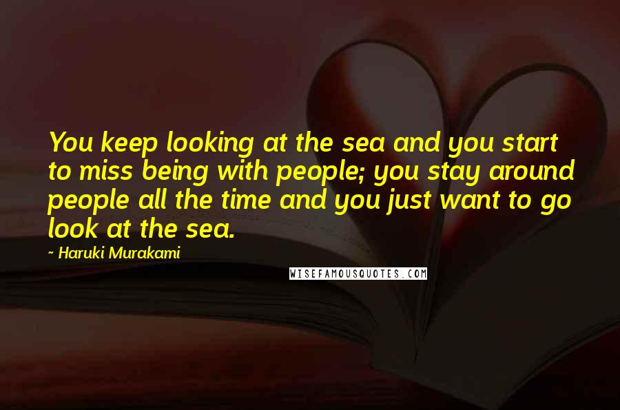 Haruki Murakami Quotes: You keep looking at the sea and you start to miss being with people; you stay around people all the time and you just want to go look at the sea.