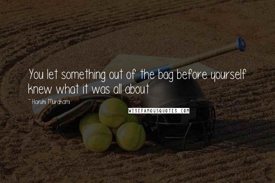 Haruki Murakami Quotes: You let something out of the bag before yourself knew what it was all about