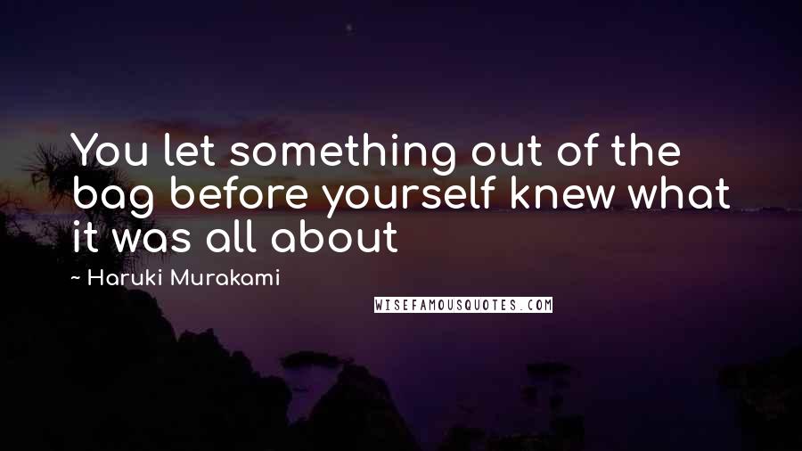 Haruki Murakami Quotes: You let something out of the bag before yourself knew what it was all about