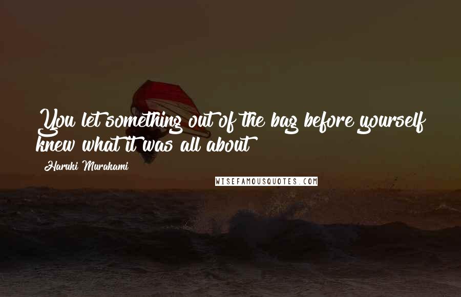 Haruki Murakami Quotes: You let something out of the bag before yourself knew what it was all about