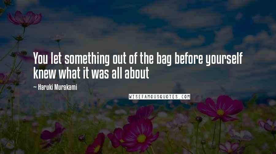 Haruki Murakami Quotes: You let something out of the bag before yourself knew what it was all about