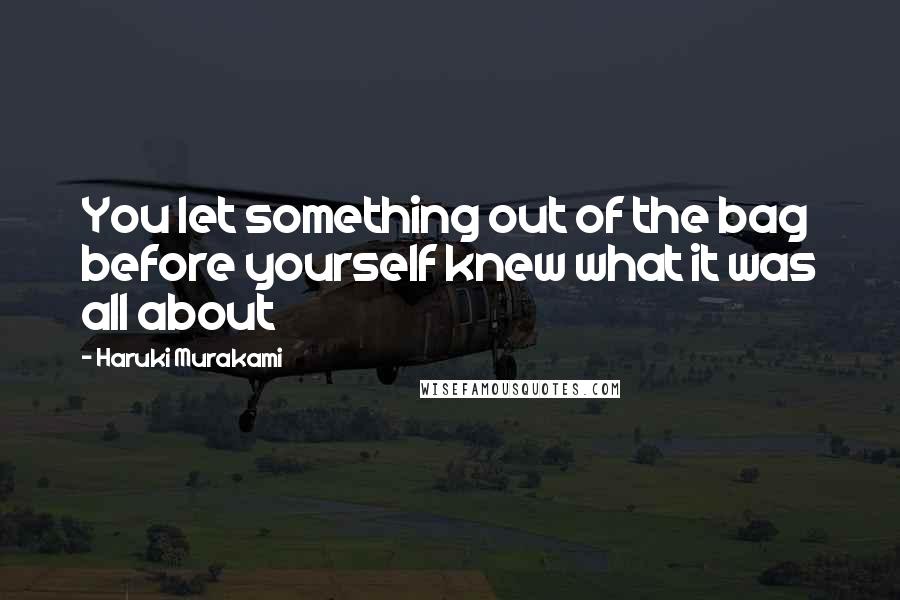 Haruki Murakami Quotes: You let something out of the bag before yourself knew what it was all about