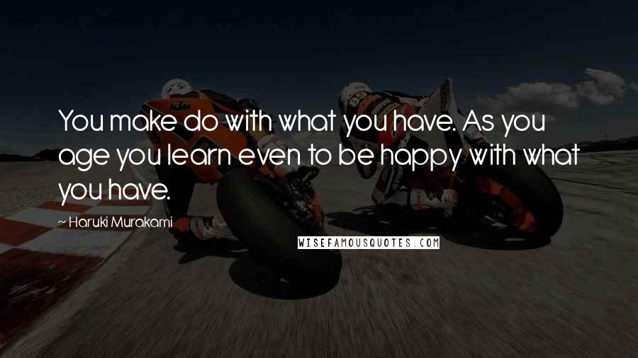 Haruki Murakami Quotes: You make do with what you have. As you age you learn even to be happy with what you have.