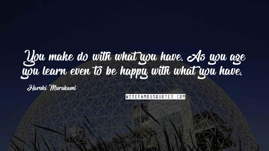 Haruki Murakami Quotes: You make do with what you have. As you age you learn even to be happy with what you have.