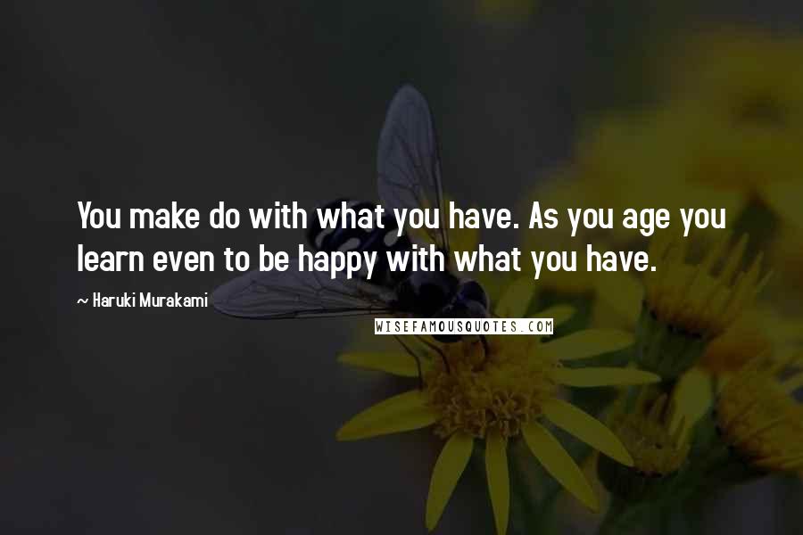 Haruki Murakami Quotes: You make do with what you have. As you age you learn even to be happy with what you have.