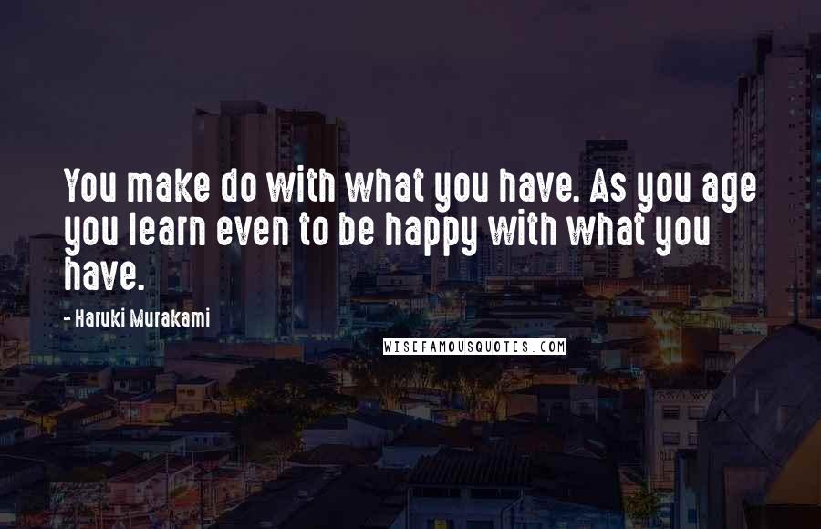 Haruki Murakami Quotes: You make do with what you have. As you age you learn even to be happy with what you have.