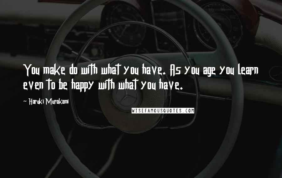 Haruki Murakami Quotes: You make do with what you have. As you age you learn even to be happy with what you have.