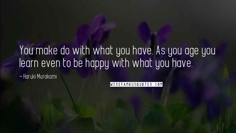 Haruki Murakami Quotes: You make do with what you have. As you age you learn even to be happy with what you have.