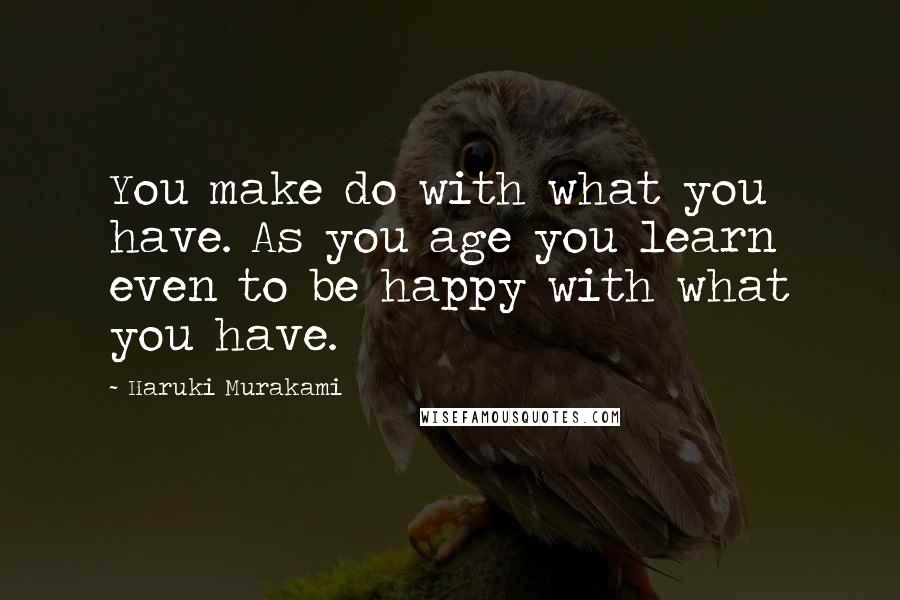 Haruki Murakami Quotes: You make do with what you have. As you age you learn even to be happy with what you have.