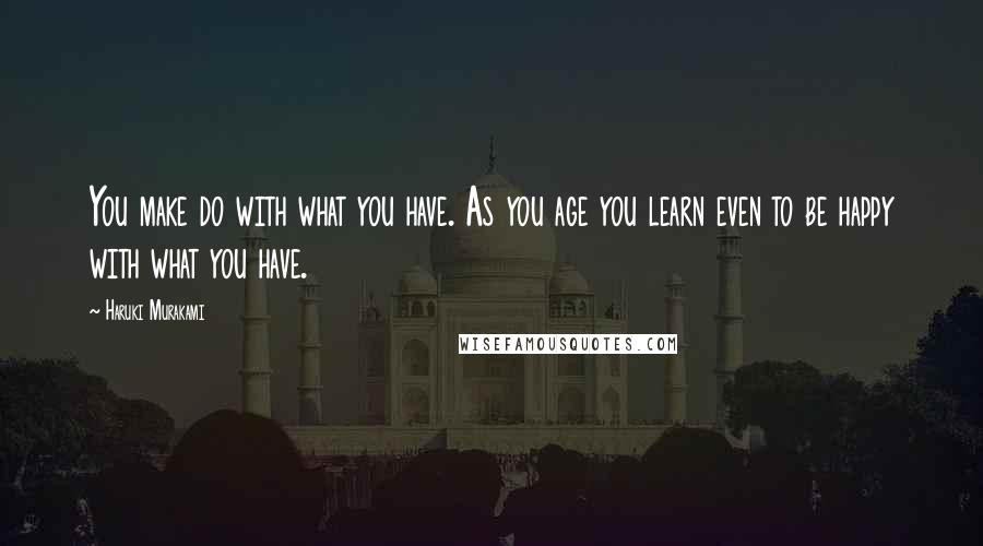 Haruki Murakami Quotes: You make do with what you have. As you age you learn even to be happy with what you have.