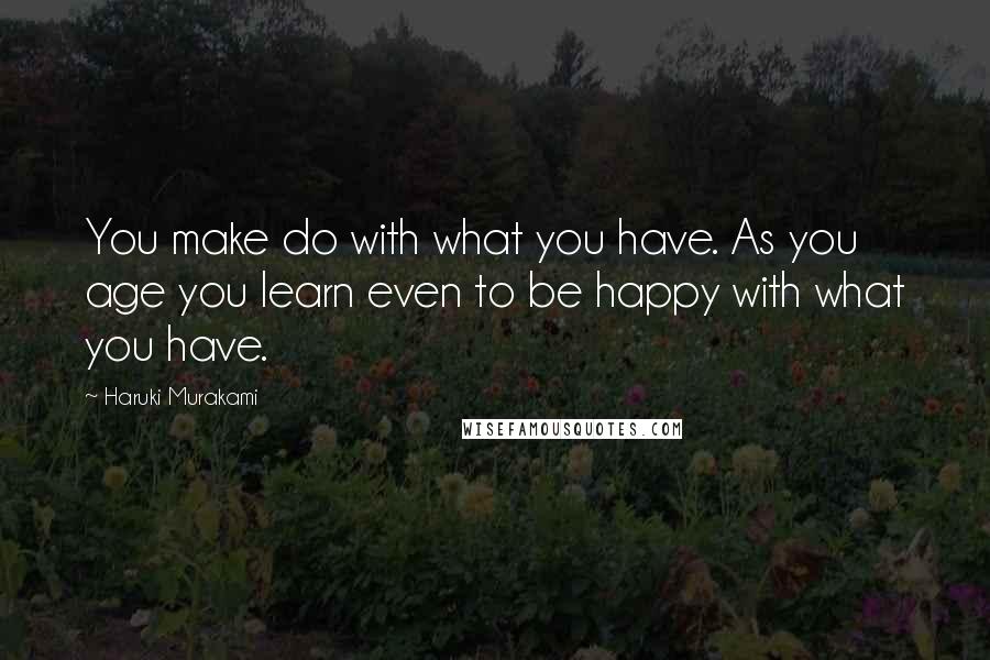Haruki Murakami Quotes: You make do with what you have. As you age you learn even to be happy with what you have.