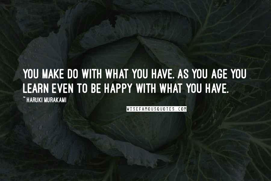 Haruki Murakami Quotes: You make do with what you have. As you age you learn even to be happy with what you have.