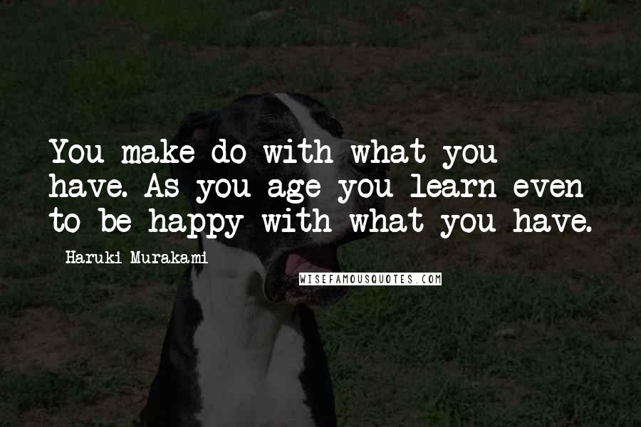 Haruki Murakami Quotes: You make do with what you have. As you age you learn even to be happy with what you have.